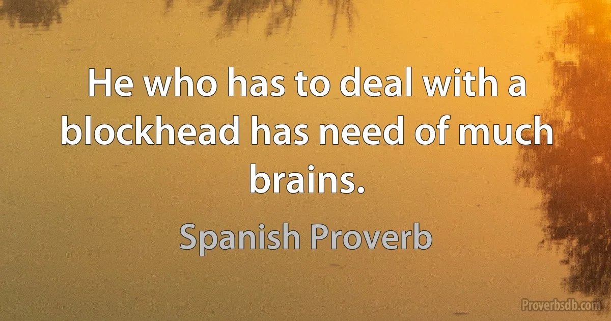 He who has to deal with a blockhead has need of much brains. (Spanish Proverb)