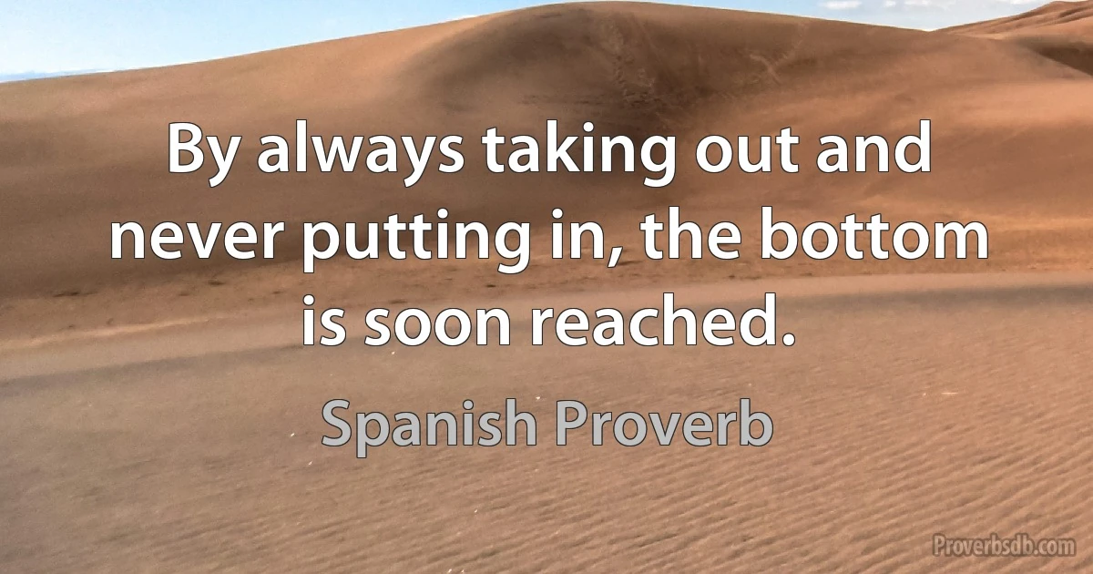 By always taking out and never putting in, the bottom is soon reached. (Spanish Proverb)