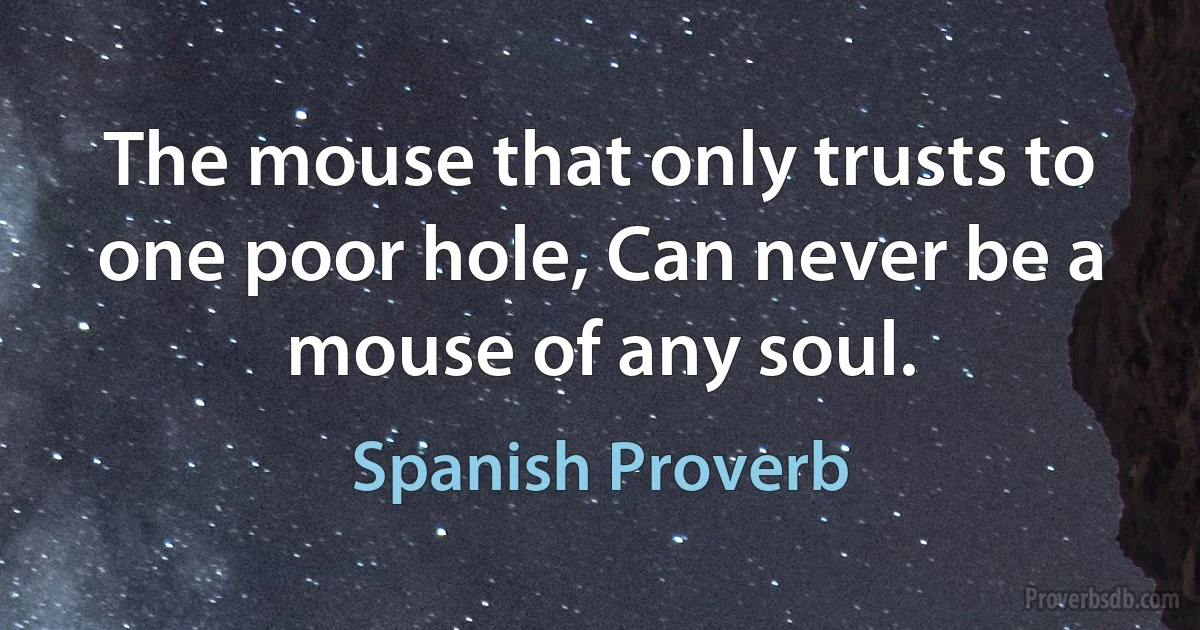 The mouse that only trusts to one poor hole, Can never be a mouse of any soul. (Spanish Proverb)