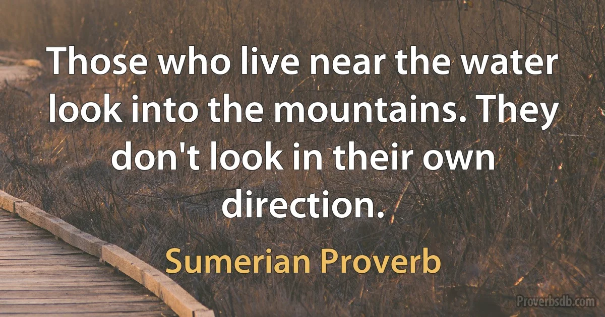 Those who live near the water look into the mountains. They don't look in their own direction. (Sumerian Proverb)