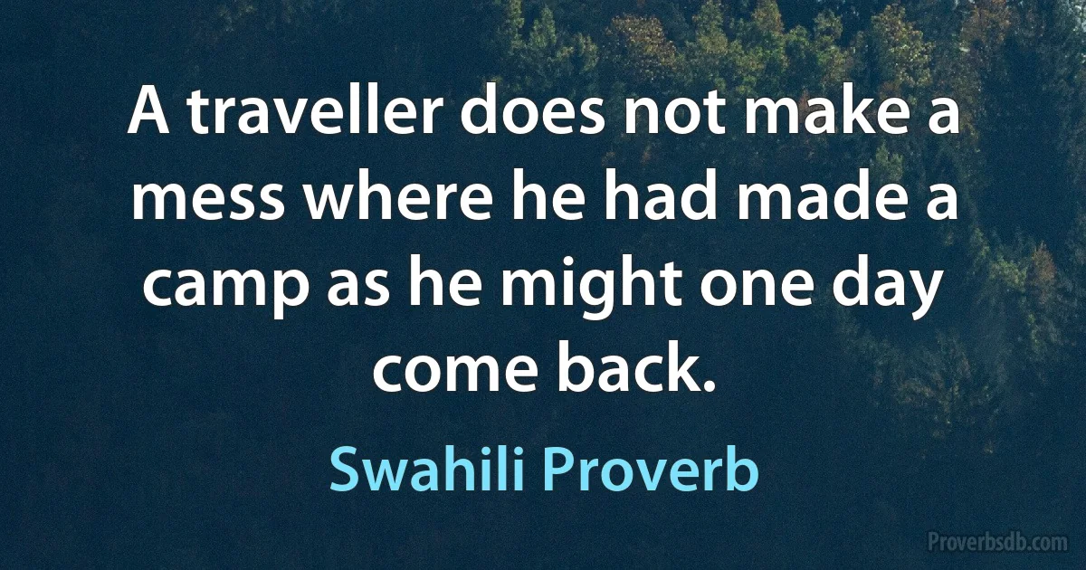 A traveller does not make a mess where he had made a camp as he might one day come back. (Swahili Proverb)