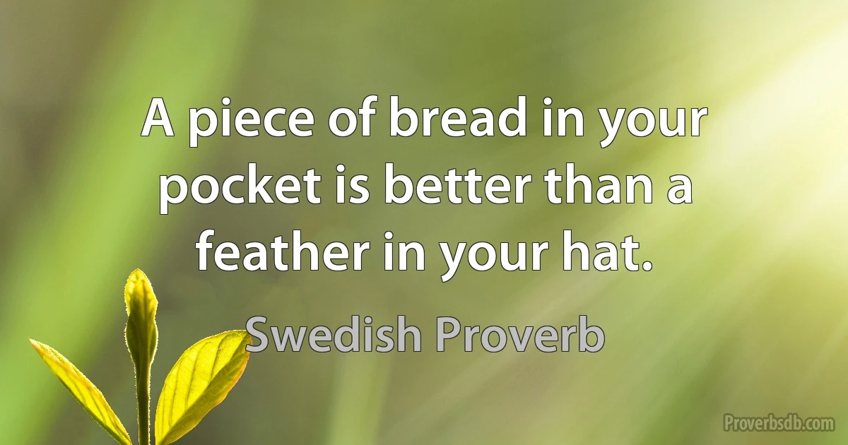 A piece of bread in your pocket is better than a feather in your hat. (Swedish Proverb)