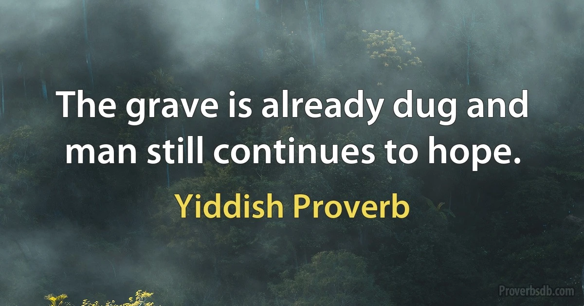 The grave is already dug and man still continues to hope. (Yiddish Proverb)