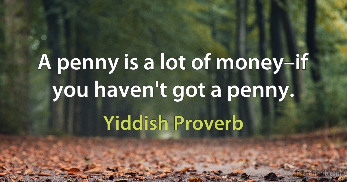 A penny is a lot of money–if you haven't got a penny. (Yiddish Proverb)