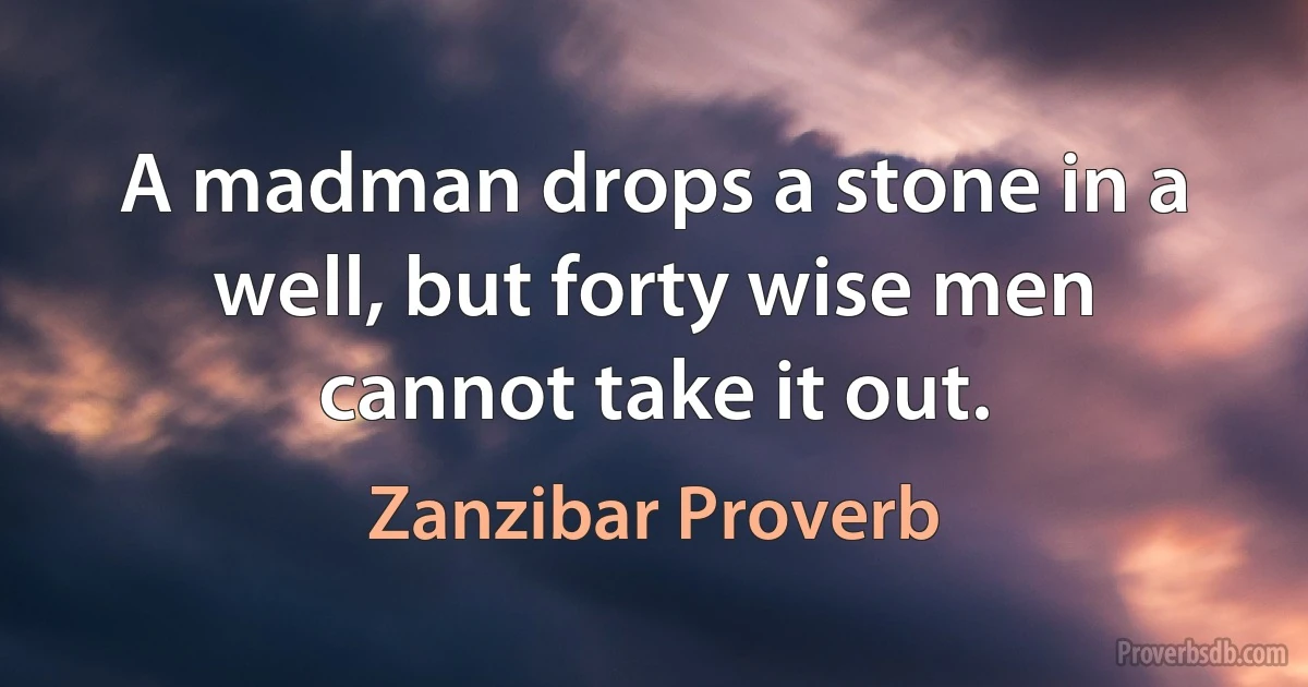 A madman drops a stone in a well, but forty wise men cannot take it out. (Zanzibar Proverb)