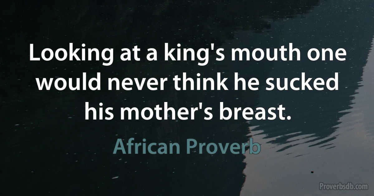 Looking at a king's mouth one would never think he sucked his mother's breast. (African Proverb)