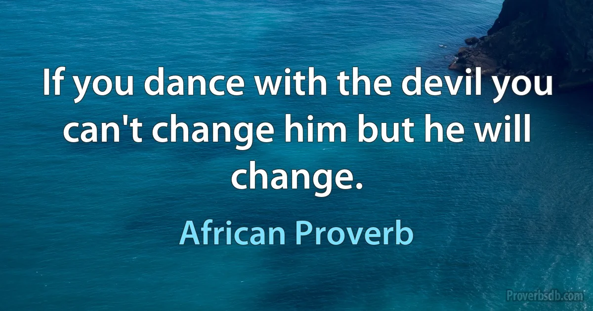 If you dance with the devil you can't change him but he will change. (African Proverb)