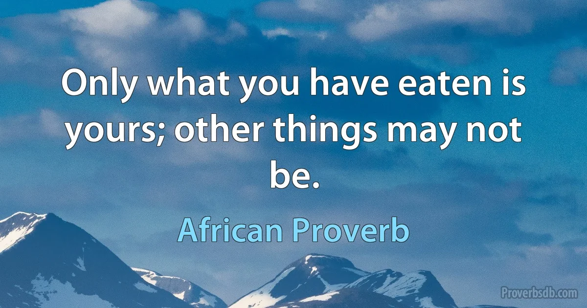 Only what you have eaten is yours; other things may not be. (African Proverb)