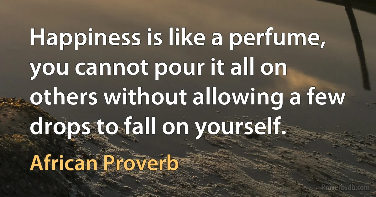 Happiness is like a perfume, you cannot pour it all on others without allowing a few drops to fall on yourself. (African Proverb)