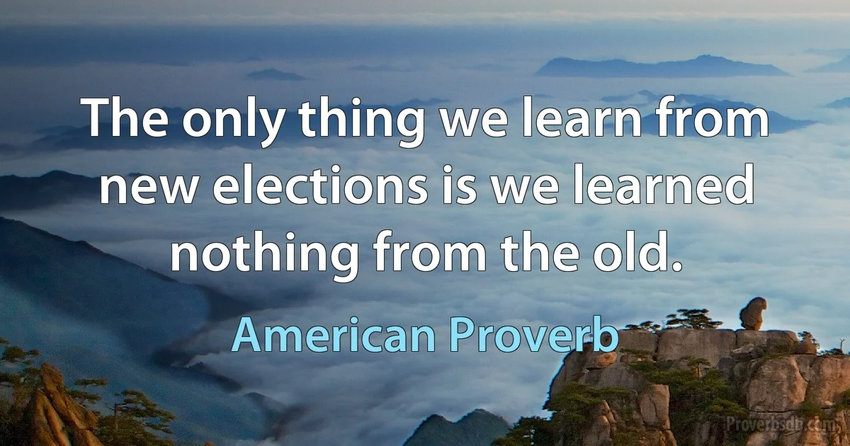 The only thing we learn from new elections is we learned nothing from the old. (American Proverb)