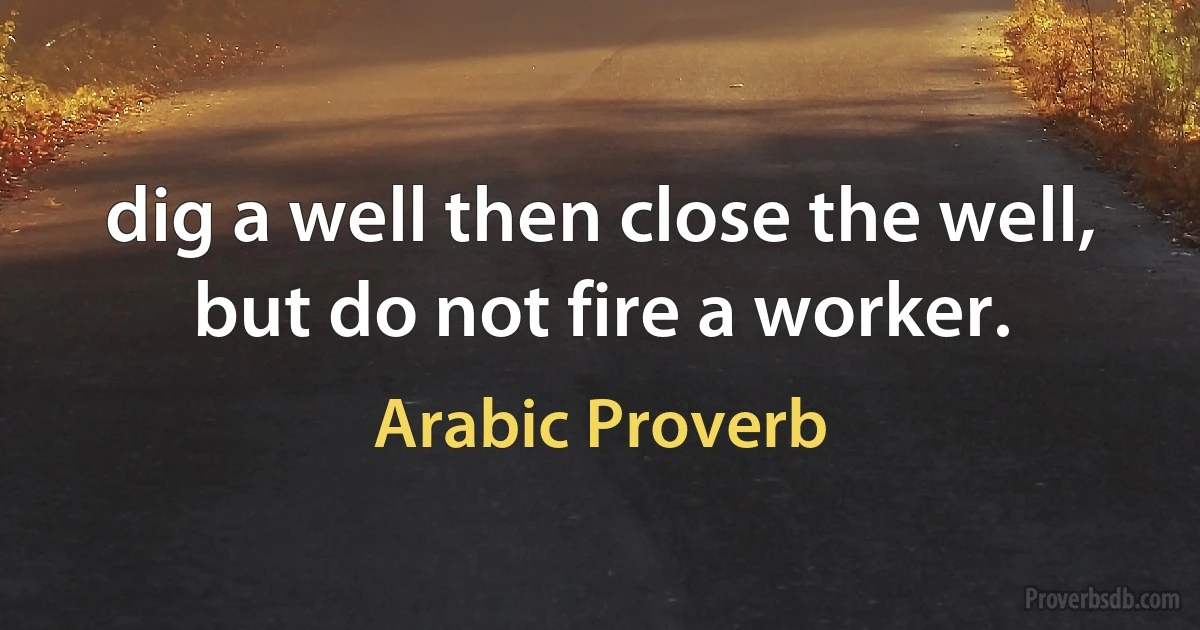 dig a well then close the well, but do not fire a worker. (Arabic Proverb)