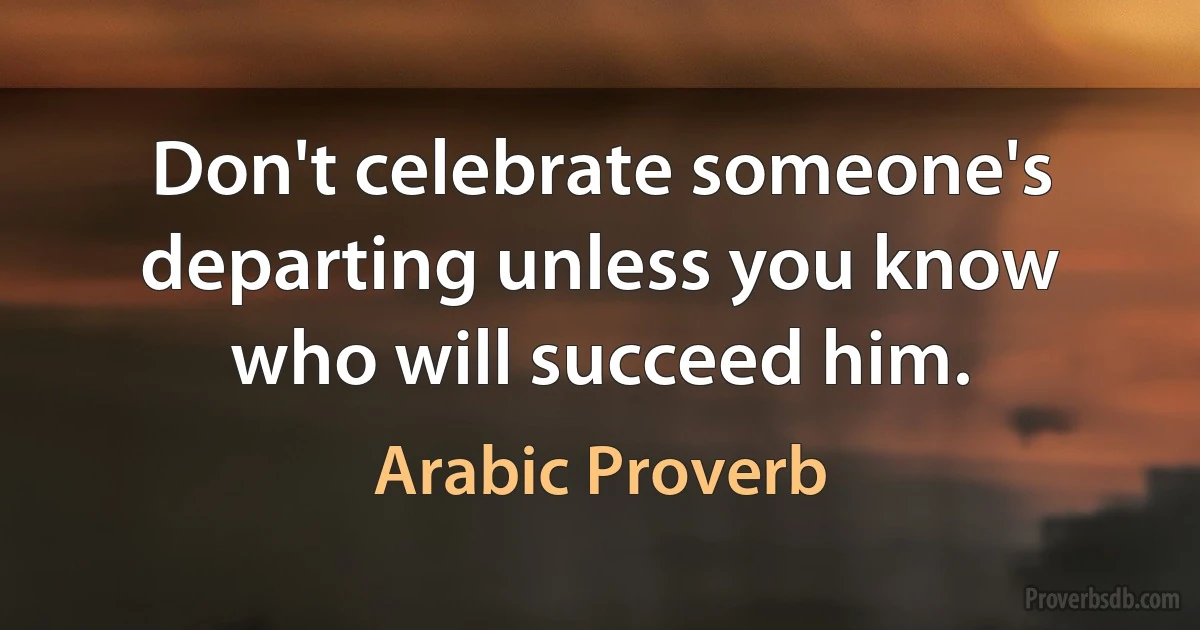 Don't celebrate someone's departing unless you know who will succeed him. (Arabic Proverb)