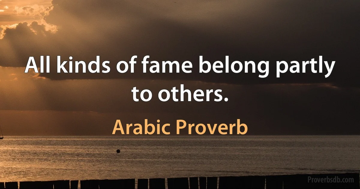 All kinds of fame belong partly to others. (Arabic Proverb)