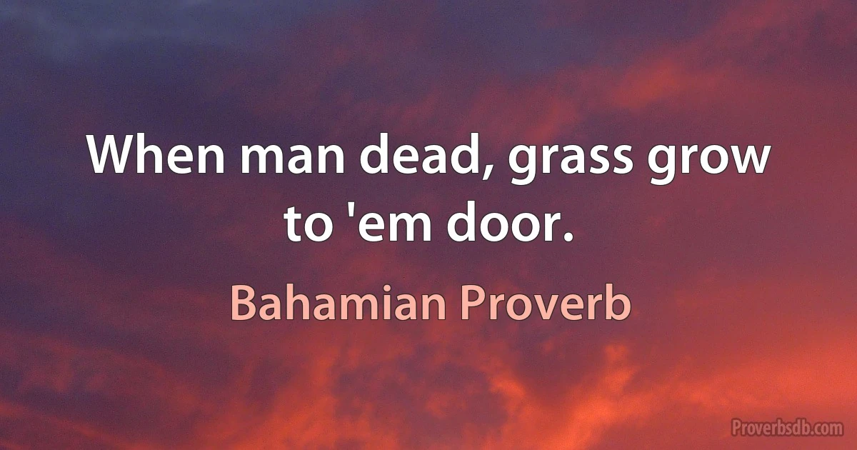 When man dead, grass grow to 'em door. (Bahamian Proverb)