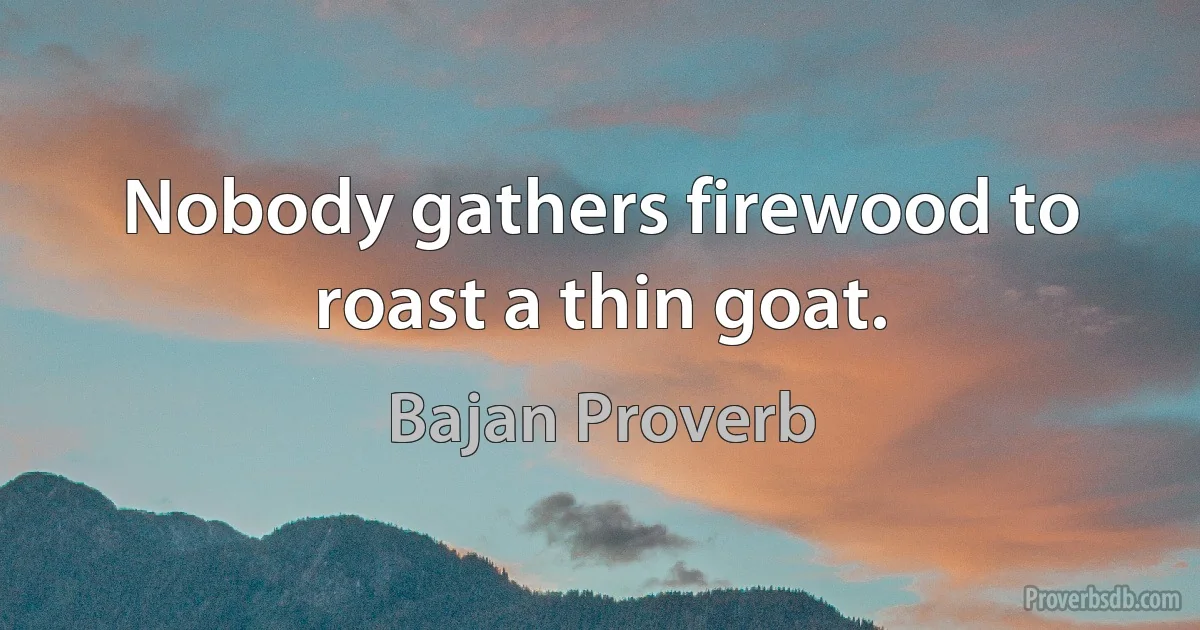 Nobody gathers firewood to roast a thin goat. (Bajan Proverb)