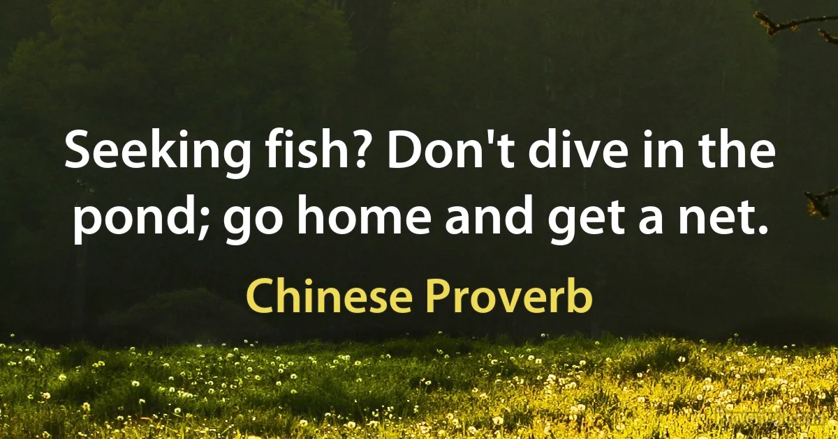 Seeking fish? Don't dive in the pond; go home and get a net. (Chinese Proverb)