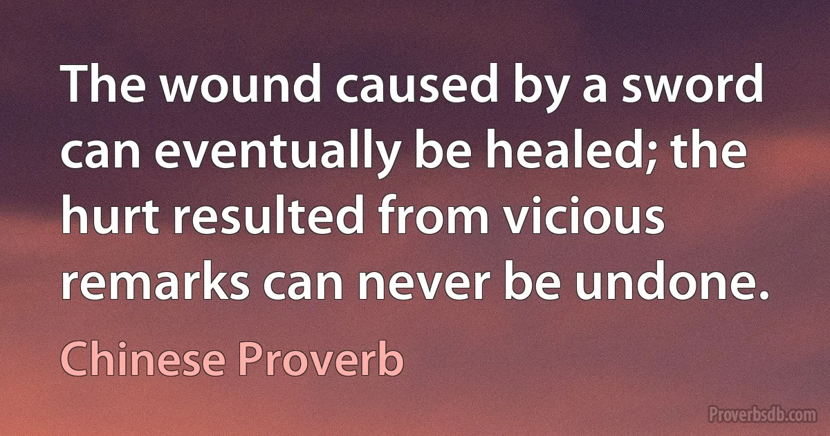 The wound caused by a sword can eventually be healed; the hurt resulted from vicious remarks can never be undone. (Chinese Proverb)