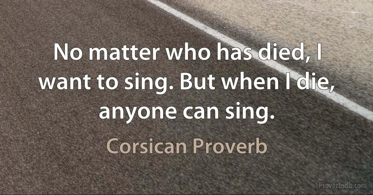 No matter who has died, I want to sing. But when I die, anyone can sing. (Corsican Proverb)