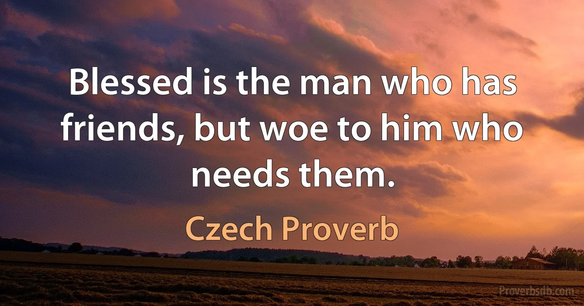 Blessed is the man who has friends, but woe to him who needs them. (Czech Proverb)