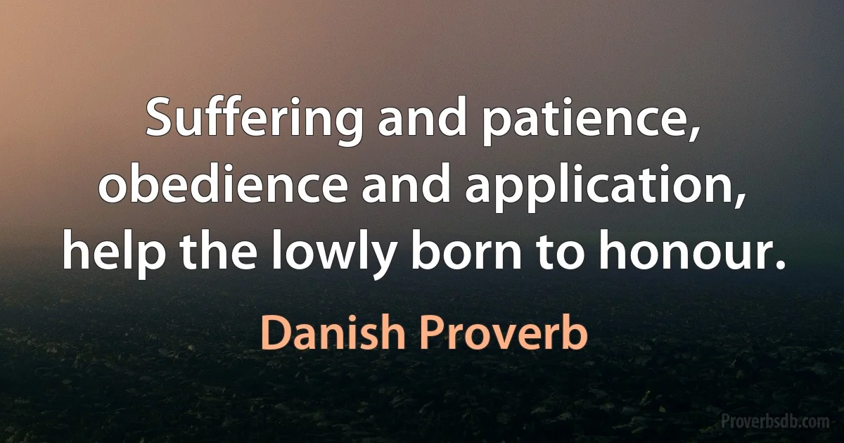 Suffering and patience, obedience and application, help the lowly born to honour. (Danish Proverb)