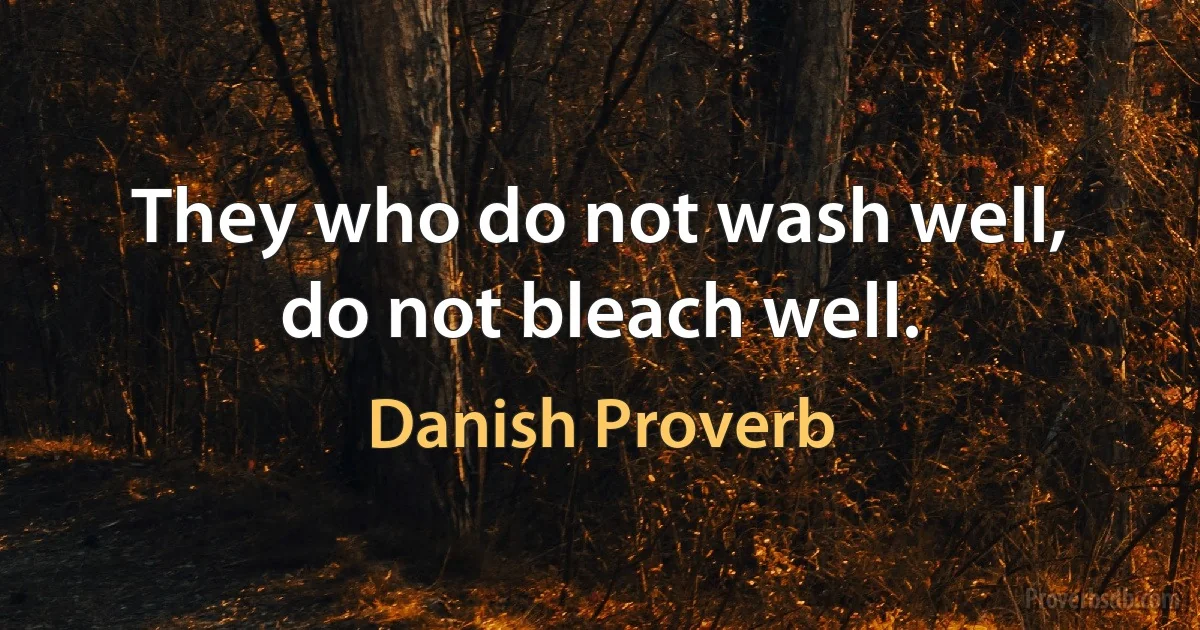 They who do not wash well, do not bleach well. (Danish Proverb)