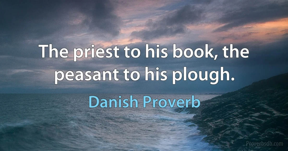 The priest to his book, the peasant to his plough. (Danish Proverb)