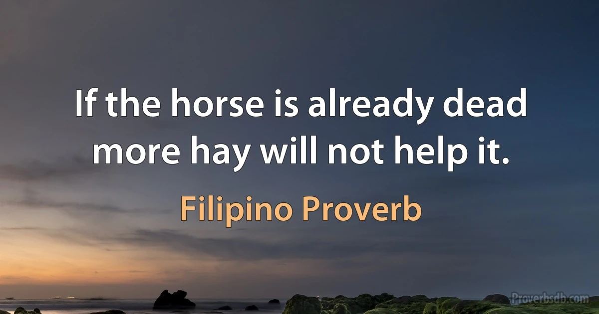 If the horse is already dead more hay will not help it. (Filipino Proverb)