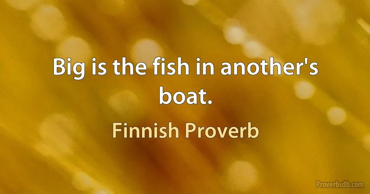 Big is the fish in another's boat. (Finnish Proverb)