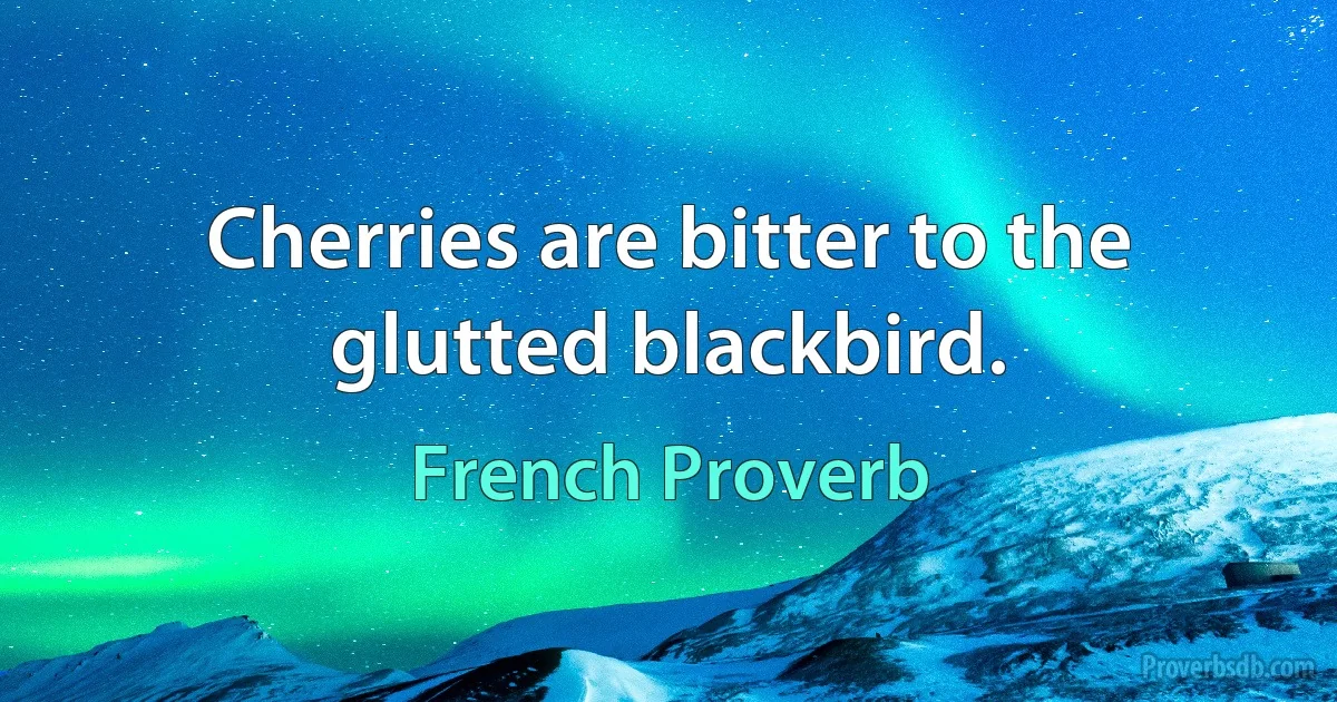 Cherries are bitter to the glutted blackbird. (French Proverb)