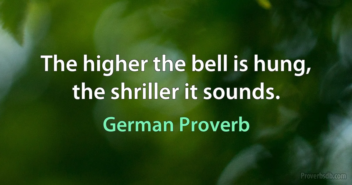 The higher the bell is hung, the shriller it sounds. (German Proverb)