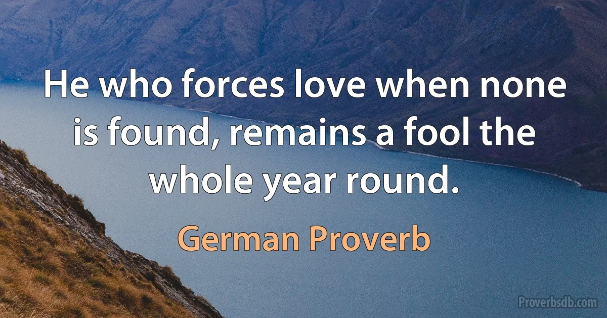 He who forces love when none is found, remains a fool the whole year round. (German Proverb)