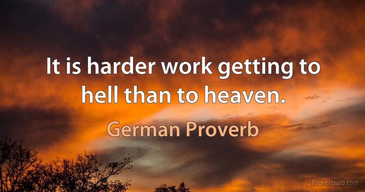 It is harder work getting to hell than to heaven. (German Proverb)