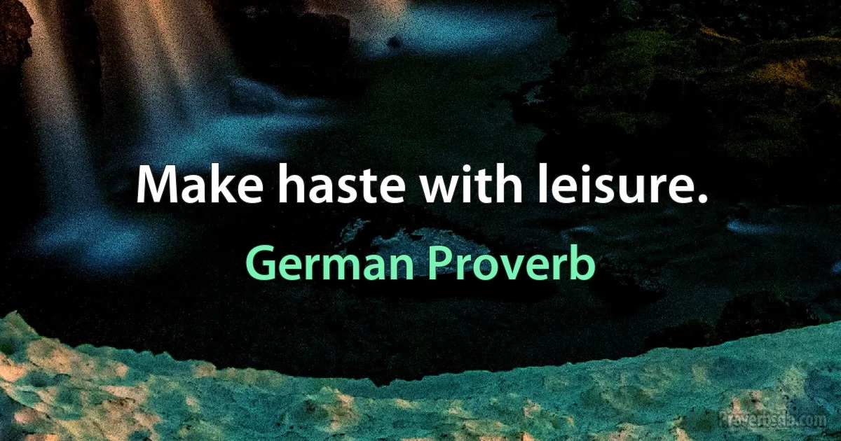 Make haste with leisure. (German Proverb)