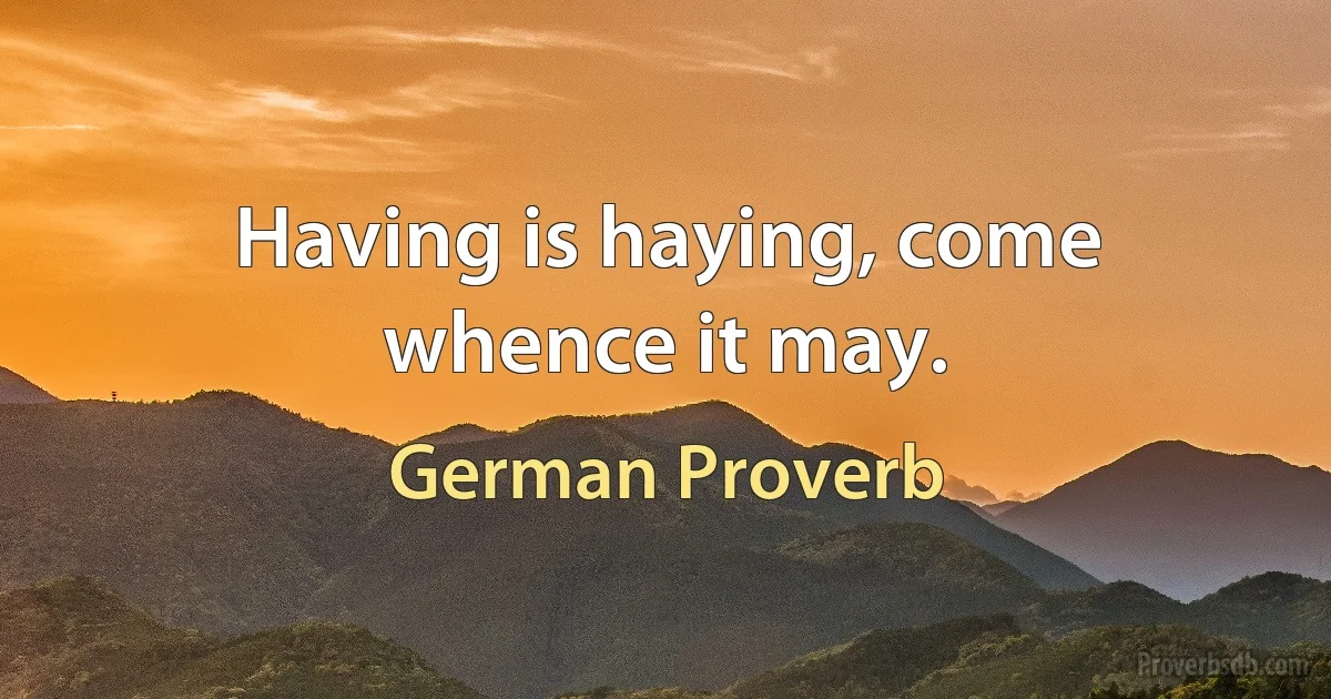 Having is haying, come whence it may. (German Proverb)