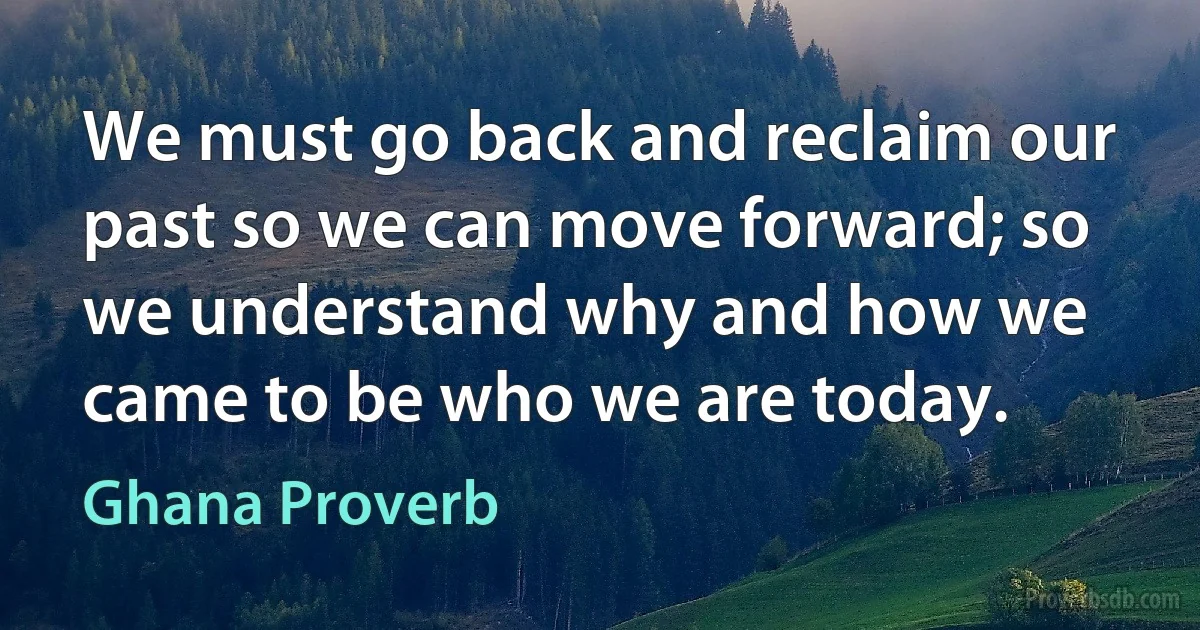 We must go back and reclaim our past so we can move forward; so we understand why and how we came to be who we are today. (Ghana Proverb)