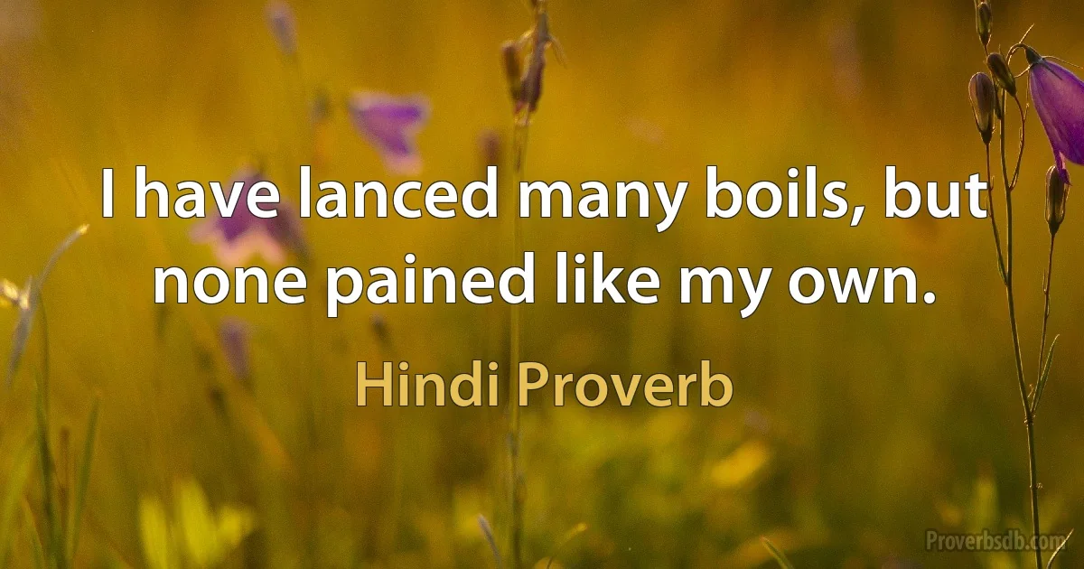 I have lanced many boils, but none pained like my own. (Hindi Proverb)