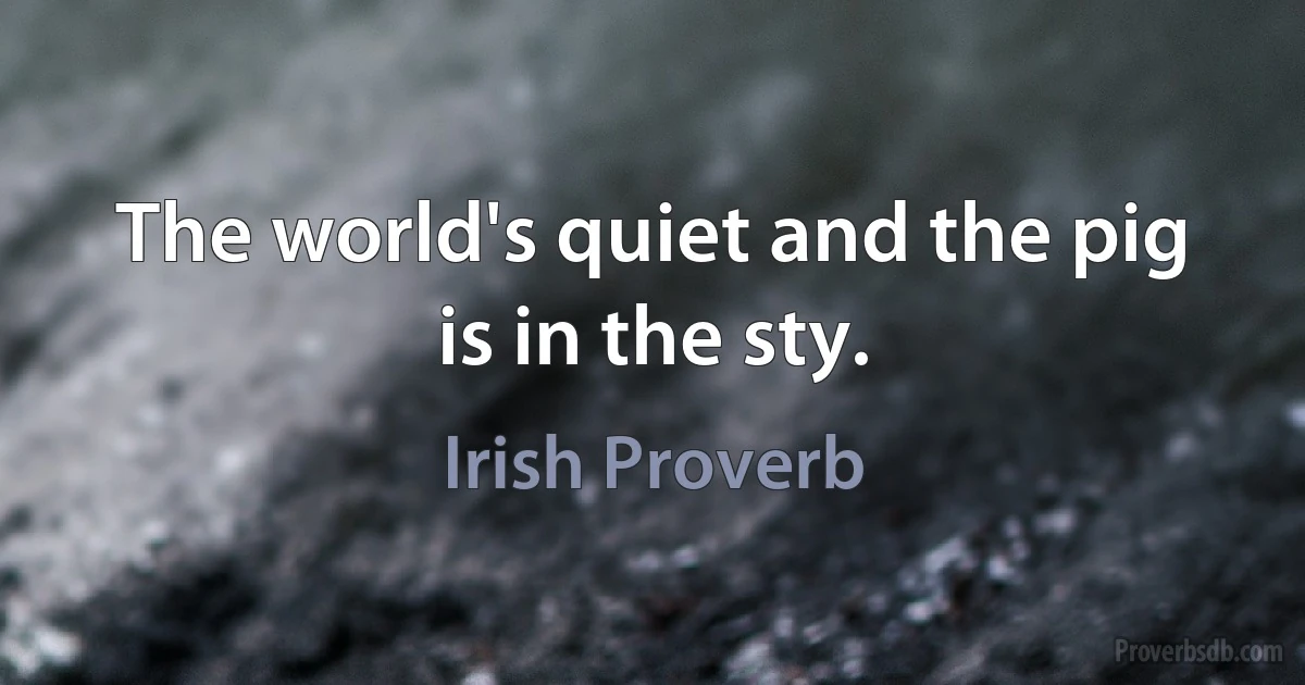 The world's quiet and the pig is in the sty. (Irish Proverb)