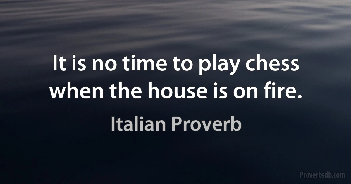 It is no time to play chess when the house is on fire. (Italian Proverb)