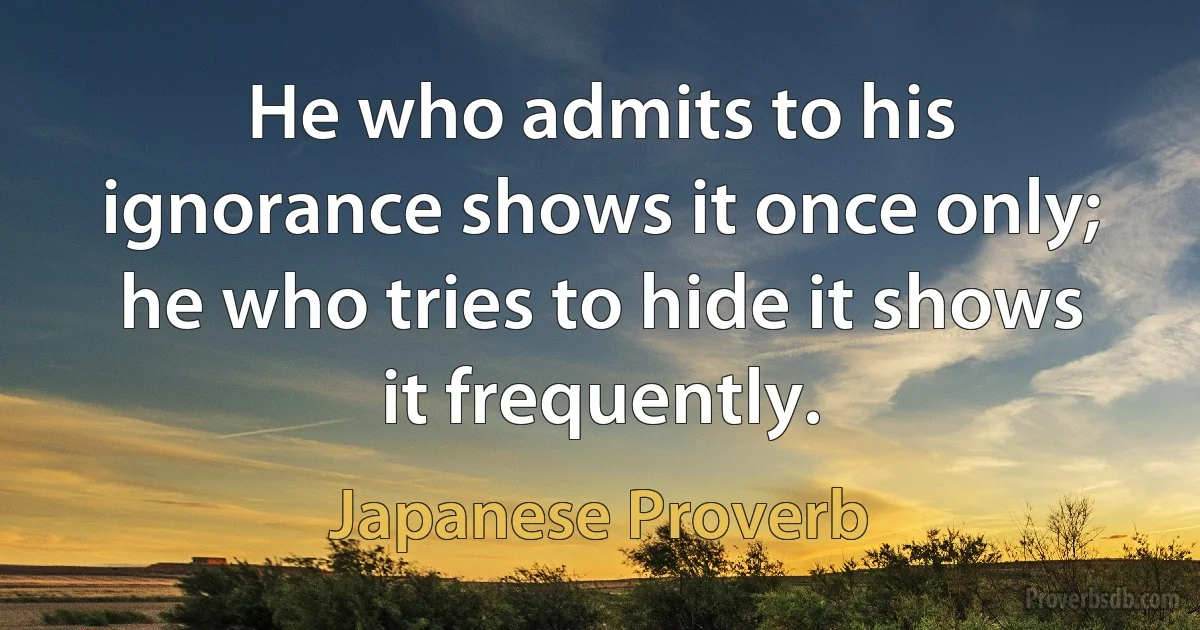 He who admits to his ignorance shows it once only; he who tries to hide it shows it frequently. (Japanese Proverb)