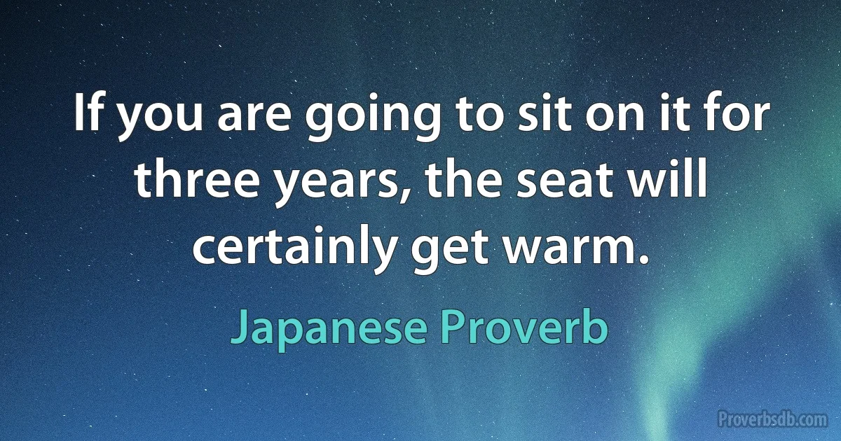 If you are going to sit on it for three years, the seat will certainly get warm. (Japanese Proverb)