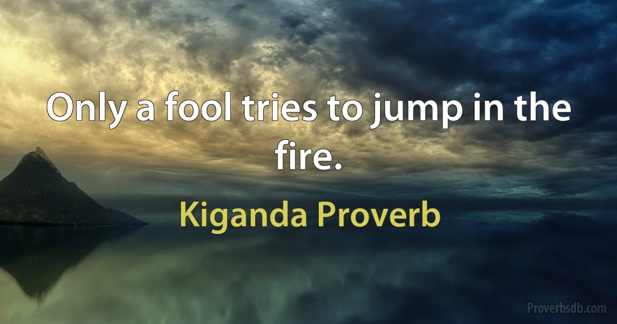 Only a fool tries to jump in the fire. (Kiganda Proverb)