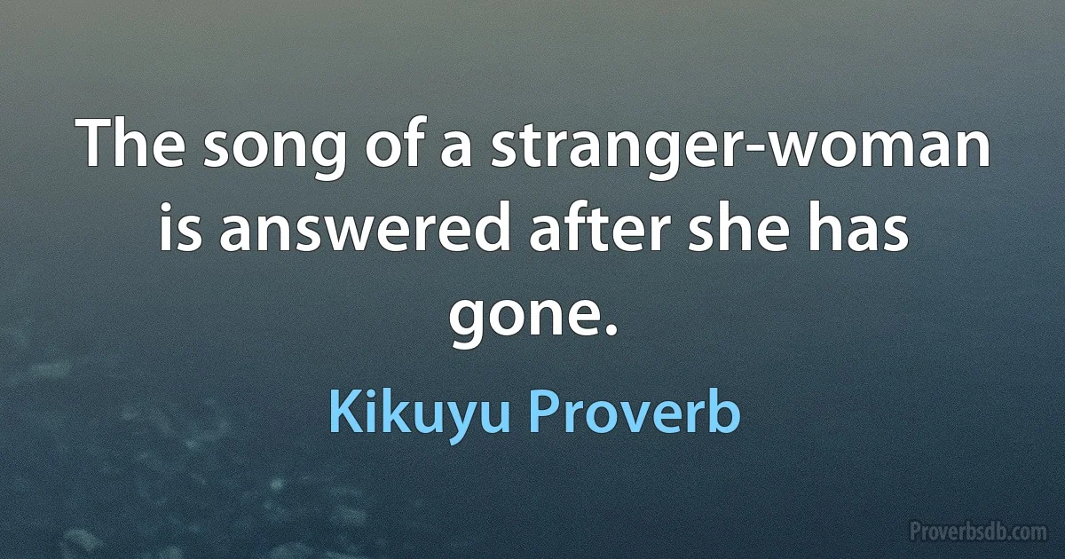 The song of a stranger-woman is answered after she has gone. (Kikuyu Proverb)