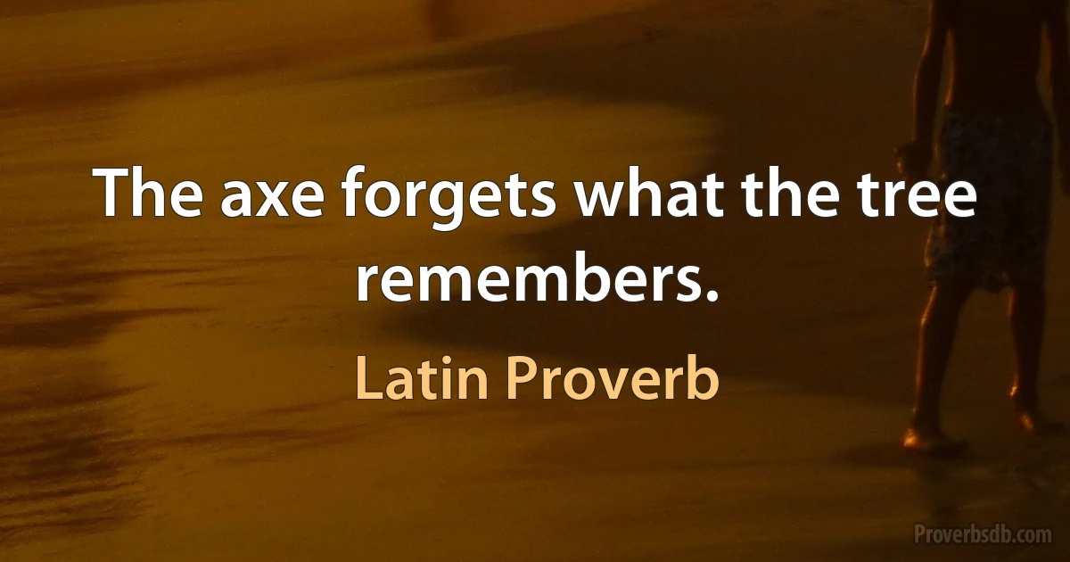 The axe forgets what the tree remembers. (Latin Proverb)