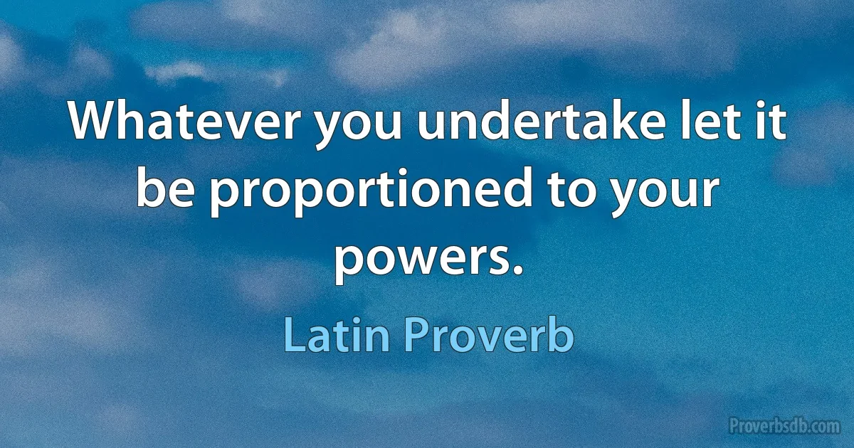 Whatever you undertake let it be proportioned to your powers. (Latin Proverb)