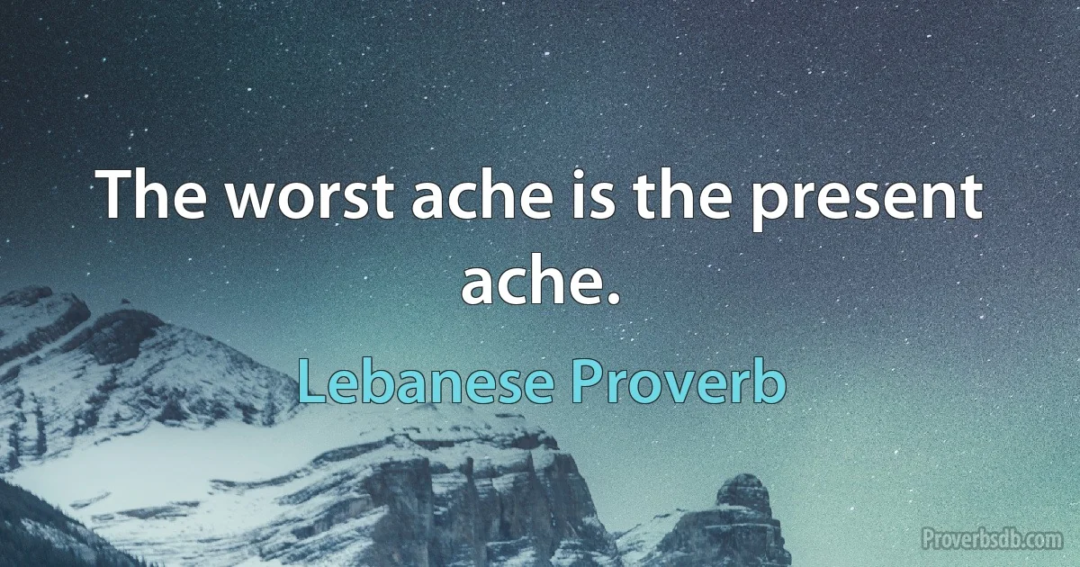 The worst ache is the present ache. (Lebanese Proverb)