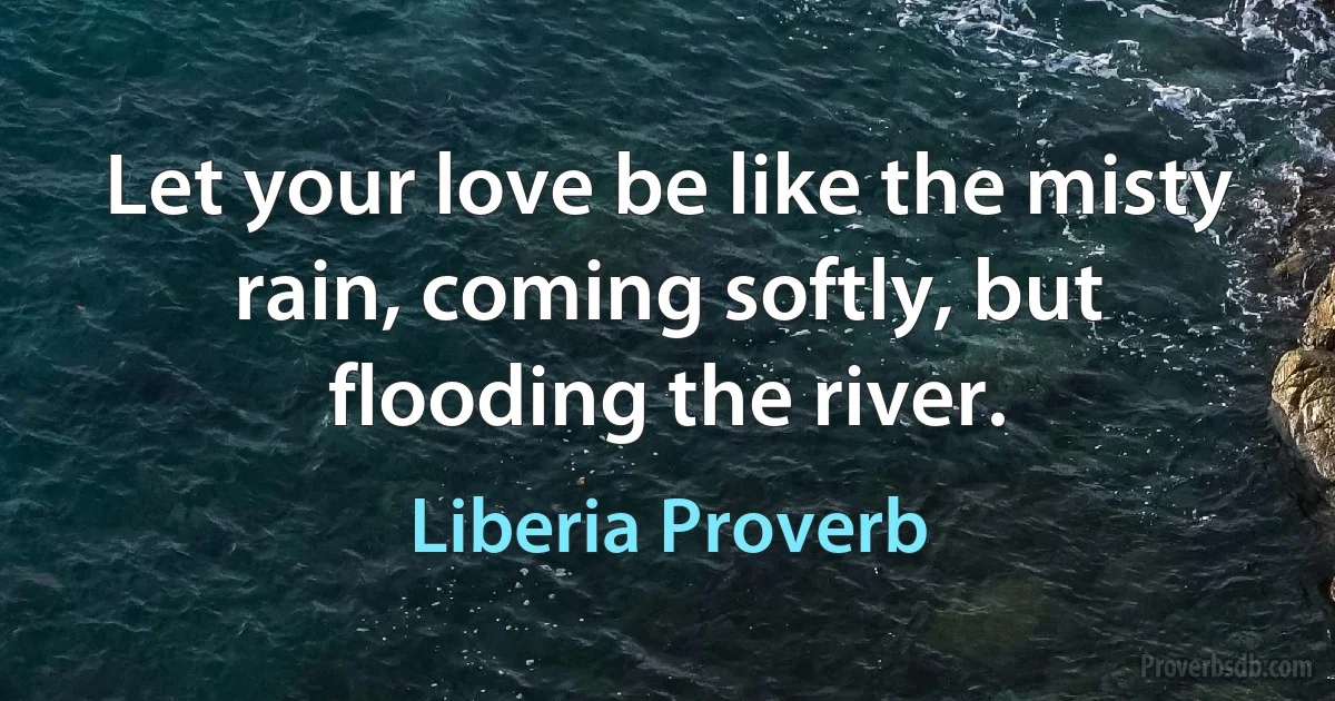 Let your love be like the misty rain, coming softly, but flooding the river. (Liberia Proverb)