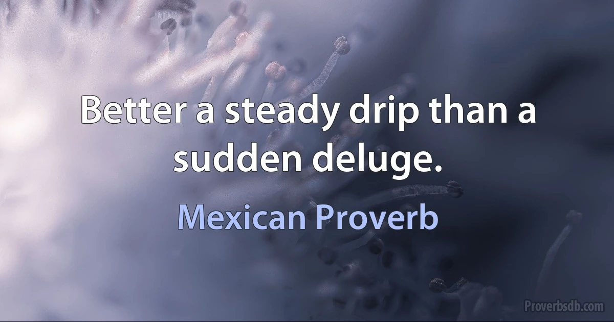 Better a steady drip than a sudden deluge. (Mexican Proverb)