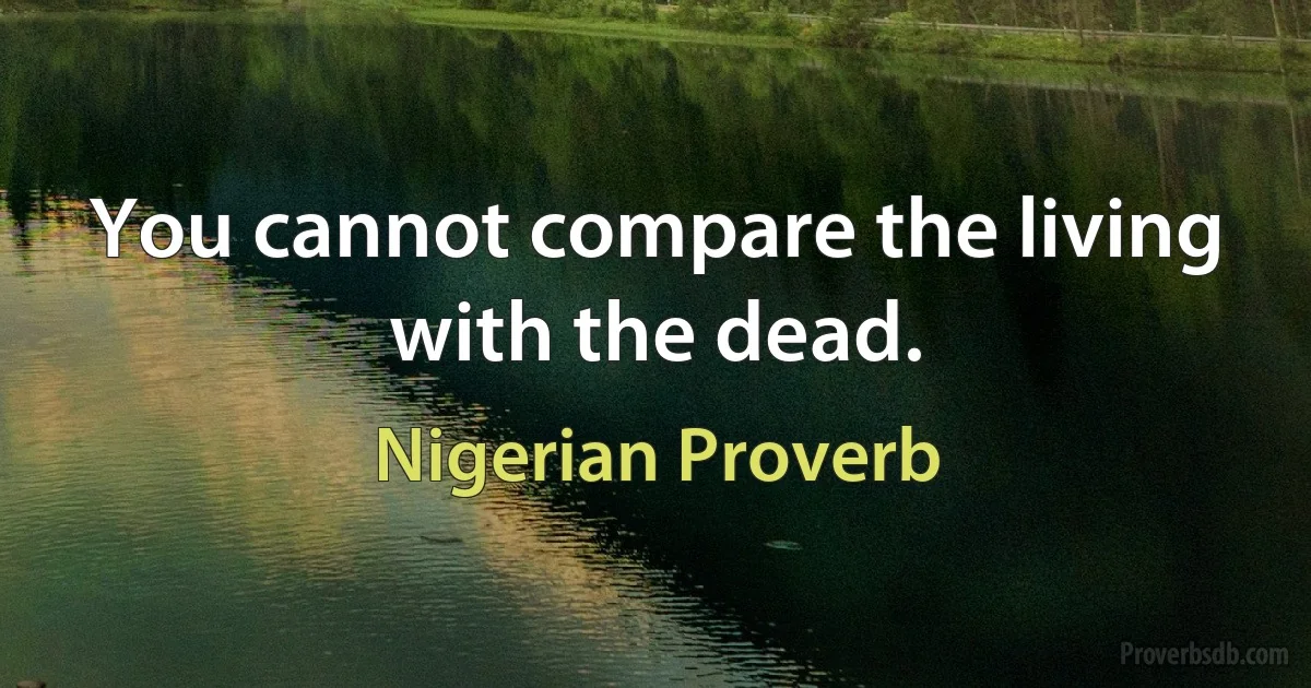 You cannot compare the living with the dead. (Nigerian Proverb)