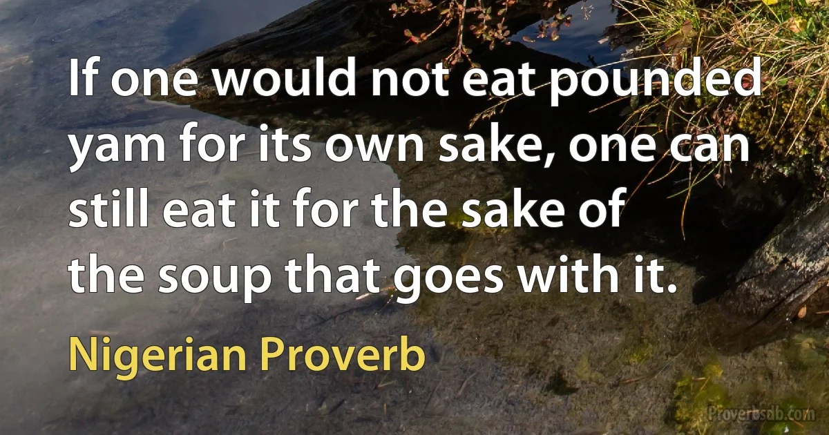 If one would not eat pounded yam for its own sake, one can still eat it for the sake of the soup that goes with it. (Nigerian Proverb)