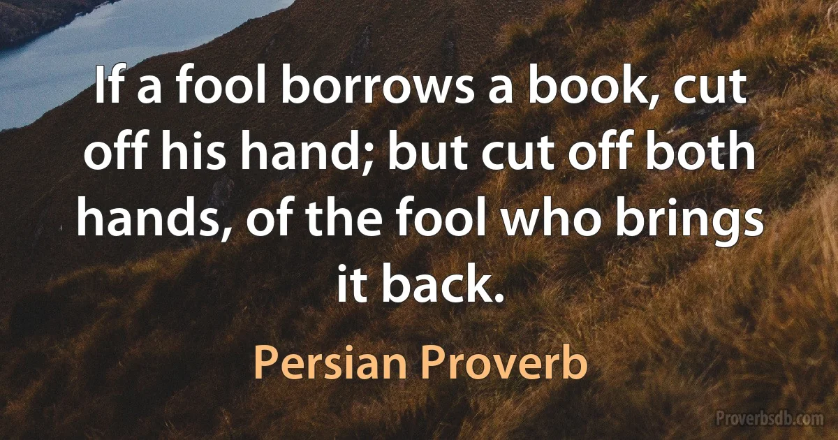 If a fool borrows a book, cut off his hand; but cut off both hands, of the fool who brings it back. (Persian Proverb)